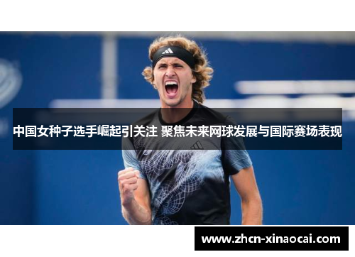 中国女种子选手崛起引关注 聚焦未来网球发展与国际赛场表现