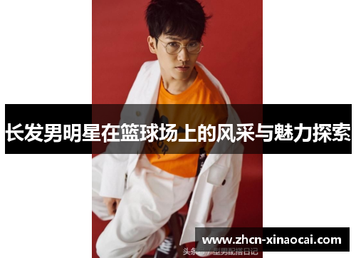 长发男明星在篮球场上的风采与魅力探索